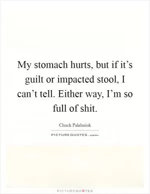 My stomach hurts, but if it’s guilt or impacted stool, I can’t tell. Either way, I’m so full of shit Picture Quote #1