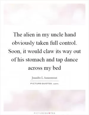 The alien in my uncle hand obviously taken full control. Soon, it would claw its way out of his stomach and tap dance across my bed Picture Quote #1