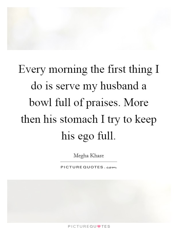 Every morning the first thing I do is serve my husband a bowl full of praises. More then his stomach I try to keep his ego full. Picture Quote #1
