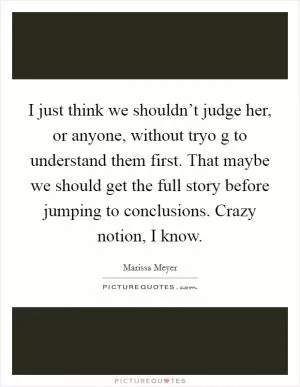 I just think we shouldn’t judge her, or anyone, without tryo g to understand them first. That maybe we should get the full story before jumping to conclusions. Crazy notion, I know Picture Quote #1