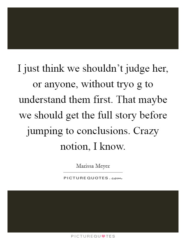 I just think we shouldn't judge her, or anyone, without tryo g to understand them first. That maybe we should get the full story before jumping to conclusions. Crazy notion, I know. Picture Quote #1
