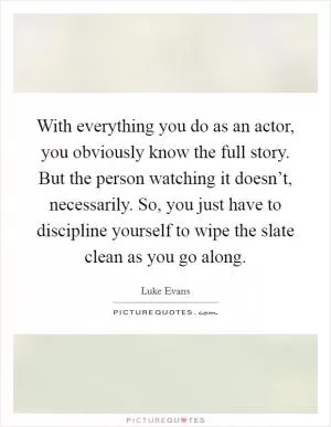 With everything you do as an actor, you obviously know the full story. But the person watching it doesn’t, necessarily. So, you just have to discipline yourself to wipe the slate clean as you go along Picture Quote #1