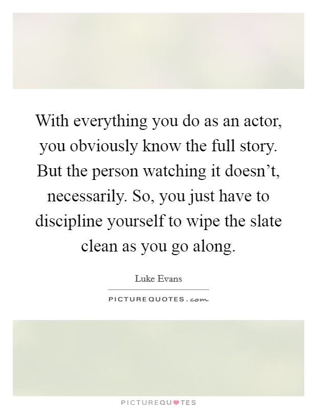 With everything you do as an actor, you obviously know the full story. But the person watching it doesn't, necessarily. So, you just have to discipline yourself to wipe the slate clean as you go along. Picture Quote #1