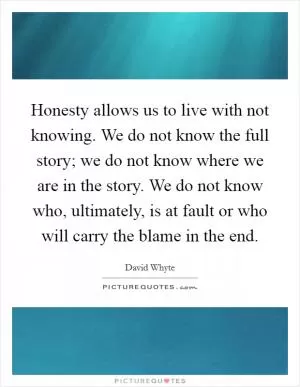 Honesty allows us to live with not knowing. We do not know the full story; we do not know where we are in the story. We do not know who, ultimately, is at fault or who will carry the blame in the end Picture Quote #1