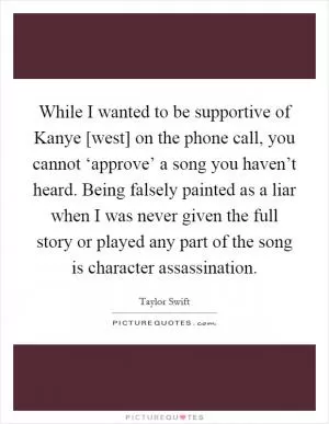 While I wanted to be supportive of Kanye [west] on the phone call, you cannot ‘approve’ a song you haven’t heard. Being falsely painted as a liar when I was never given the full story or played any part of the song is character assassination Picture Quote #1