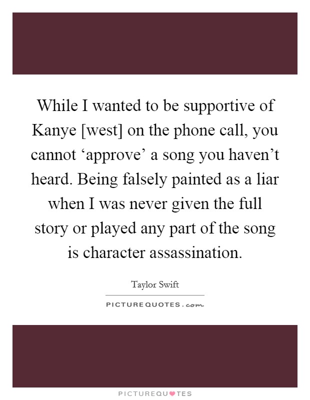 While I wanted to be supportive of Kanye [west] on the phone call, you cannot ‘approve' a song you haven't heard. Being falsely painted as a liar when I was never given the full story or played any part of the song is character assassination. Picture Quote #1