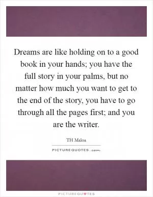 Dreams are like holding on to a good book in your hands; you have the full story in your palms, but no matter how much you want to get to the end of the story, you have to go through all the pages first; and you are the writer Picture Quote #1