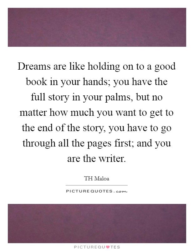 Dreams are like holding on to a good book in your hands; you have the full story in your palms, but no matter how much you want to get to the end of the story, you have to go through all the pages first; and you are the writer. Picture Quote #1
