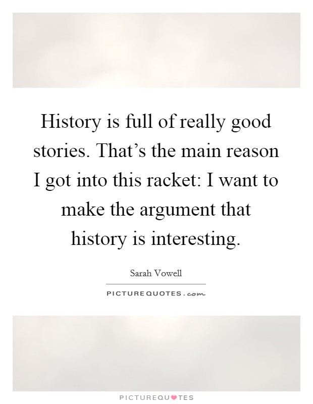 History is full of really good stories. That's the main reason I got into this racket: I want to make the argument that history is interesting. Picture Quote #1