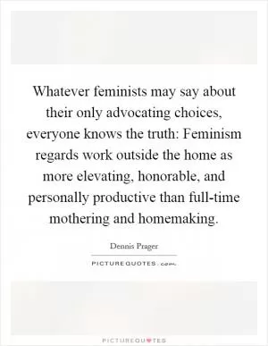Whatever feminists may say about their only advocating choices, everyone knows the truth: Feminism regards work outside the home as more elevating, honorable, and personally productive than full-time mothering and homemaking Picture Quote #1