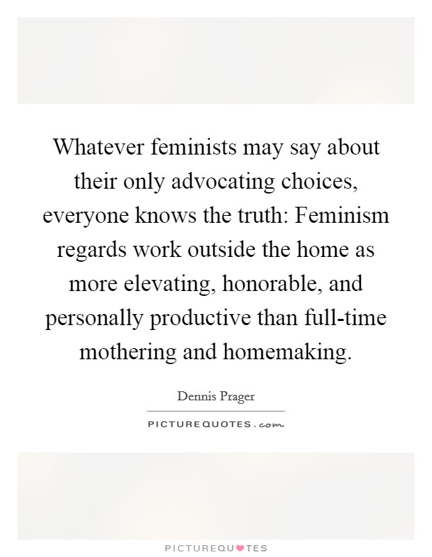 Whatever feminists may say about their only advocating choices, everyone knows the truth: Feminism regards work outside the home as more elevating, honorable, and personally productive than full-time mothering and homemaking. Picture Quote #1