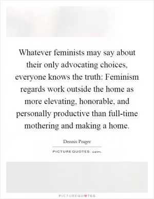 Whatever feminists may say about their only advocating choices, everyone knows the truth: Feminism regards work outside the home as more elevating, honorable, and personally productive than full-time mothering and making a home Picture Quote #1