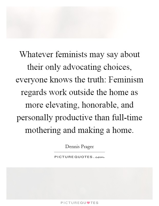Whatever feminists may say about their only advocating choices, everyone knows the truth: Feminism regards work outside the home as more elevating, honorable, and personally productive than full-time mothering and making a home. Picture Quote #1