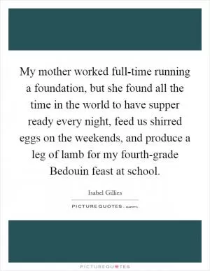 My mother worked full-time running a foundation, but she found all the time in the world to have supper ready every night, feed us shirred eggs on the weekends, and produce a leg of lamb for my fourth-grade Bedouin feast at school Picture Quote #1