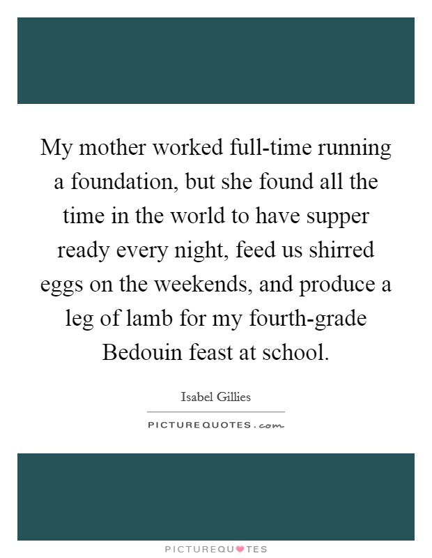 My mother worked full-time running a foundation, but she found all the time in the world to have supper ready every night, feed us shirred eggs on the weekends, and produce a leg of lamb for my fourth-grade Bedouin feast at school. Picture Quote #1
