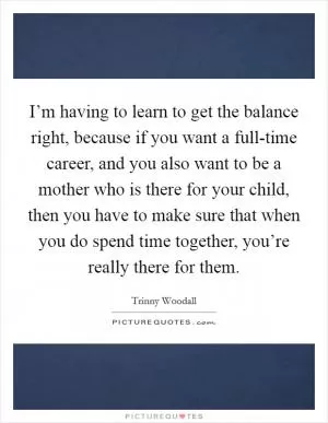 I’m having to learn to get the balance right, because if you want a full-time career, and you also want to be a mother who is there for your child, then you have to make sure that when you do spend time together, you’re really there for them Picture Quote #1