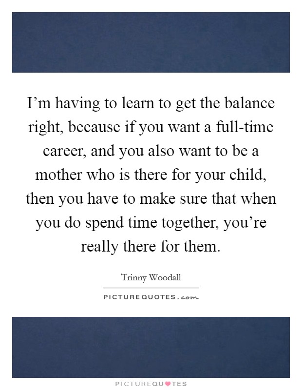 I'm having to learn to get the balance right, because if you want a full-time career, and you also want to be a mother who is there for your child, then you have to make sure that when you do spend time together, you're really there for them. Picture Quote #1