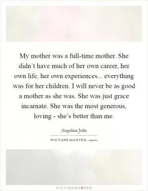 My mother was a full-time mother. She didn’t have much of her own career, her own life, her own experiences... everything was for her children. I will never be as good a mother as she was. She was just grace incarnate. She was the most generous, loving - she’s better than me Picture Quote #1