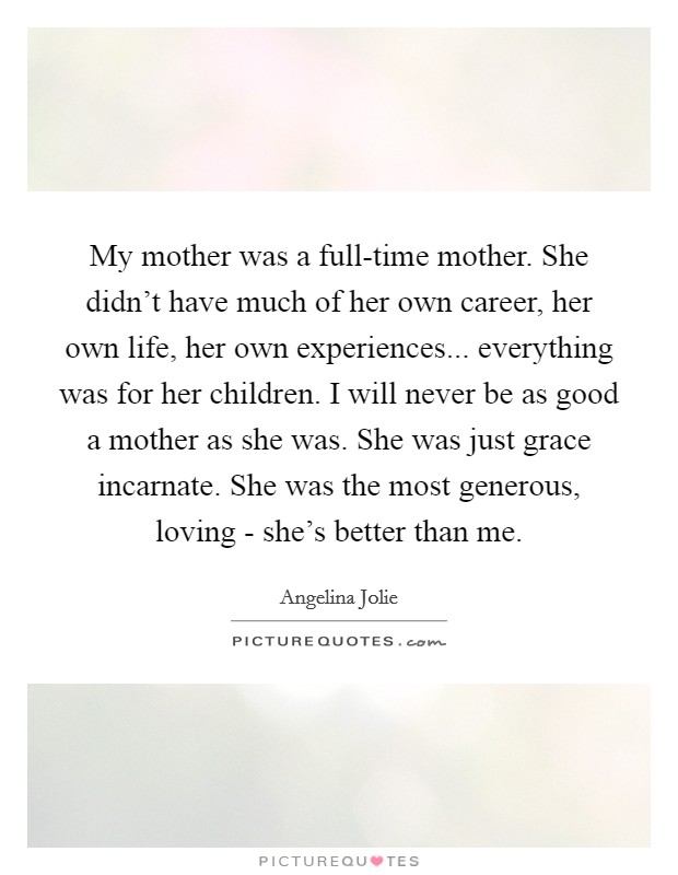 My mother was a full-time mother. She didn't have much of her own career, her own life, her own experiences... everything was for her children. I will never be as good a mother as she was. She was just grace incarnate. She was the most generous, loving - she's better than me. Picture Quote #1