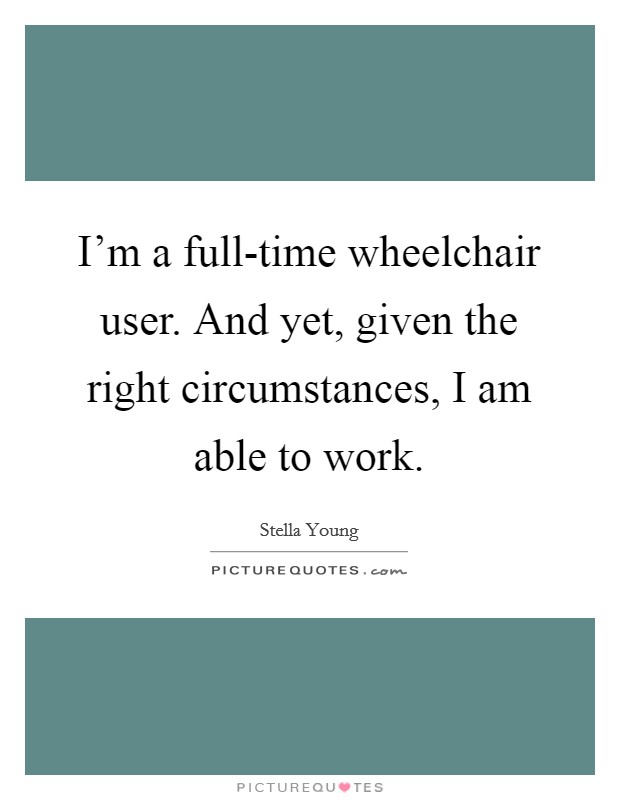 I'm a full-time wheelchair user. And yet, given the right circumstances, I am able to work. Picture Quote #1