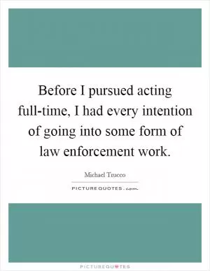 Before I pursued acting full-time, I had every intention of going into some form of law enforcement work Picture Quote #1