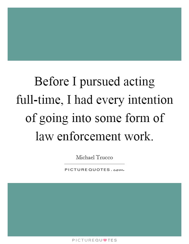 Before I pursued acting full-time, I had every intention of going into some form of law enforcement work. Picture Quote #1