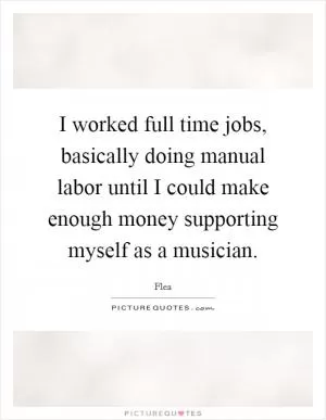 I worked full time jobs, basically doing manual labor until I could make enough money supporting myself as a musician Picture Quote #1