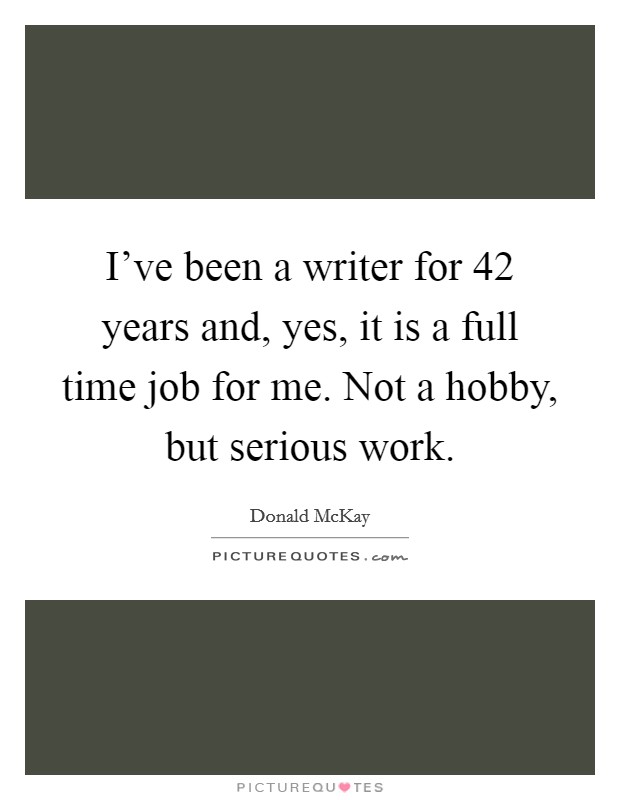 I've been a writer for 42 years and, yes, it is a full time job for me. Not a hobby, but serious work. Picture Quote #1