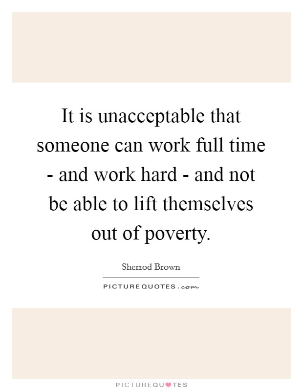 It is unacceptable that someone can work full time - and work hard - and not be able to lift themselves out of poverty. Picture Quote #1
