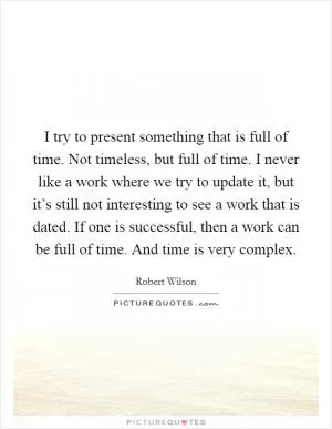 I try to present something that is full of time. Not timeless, but full of time. I never like a work where we try to update it, but it’s still not interesting to see a work that is dated. If one is successful, then a work can be full of time. And time is very complex Picture Quote #1