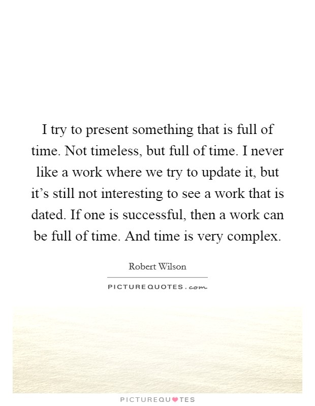 I try to present something that is full of time. Not timeless, but full of time. I never like a work where we try to update it, but it's still not interesting to see a work that is dated. If one is successful, then a work can be full of time. And time is very complex. Picture Quote #1
