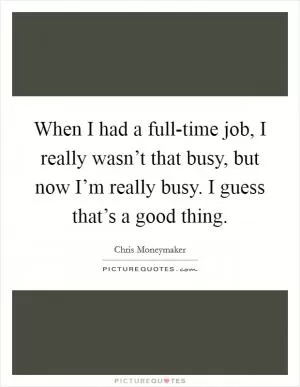 When I had a full-time job, I really wasn’t that busy, but now I’m really busy. I guess that’s a good thing Picture Quote #1