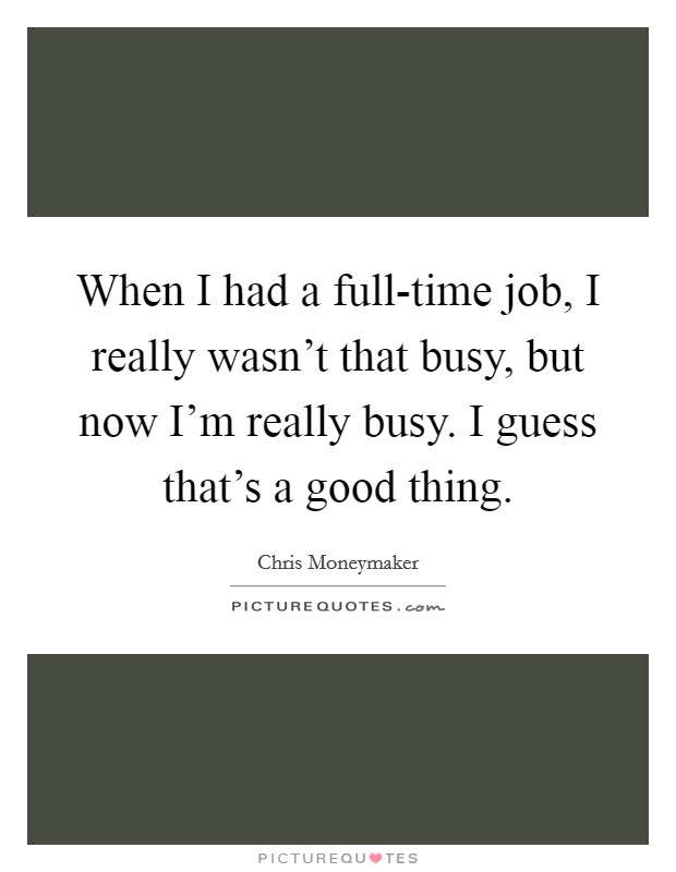 When I had a full-time job, I really wasn't that busy, but now I'm really busy. I guess that's a good thing. Picture Quote #1