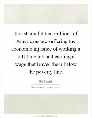 It is shameful that millions of Americans are suffering the economic injustice of working a full-time job and earning a wage that leaves them below the poverty line Picture Quote #1