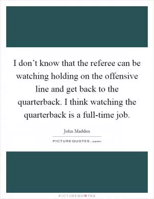 I don’t know that the referee can be watching holding on the offensive line and get back to the quarterback. I think watching the quarterback is a full-time job Picture Quote #1