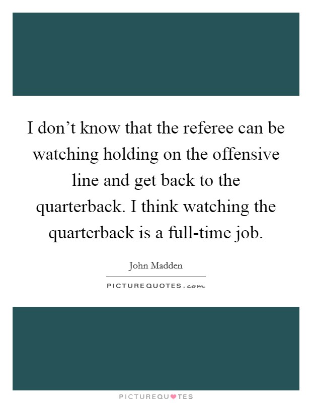 I don't know that the referee can be watching holding on the offensive line and get back to the quarterback. I think watching the quarterback is a full-time job. Picture Quote #1
