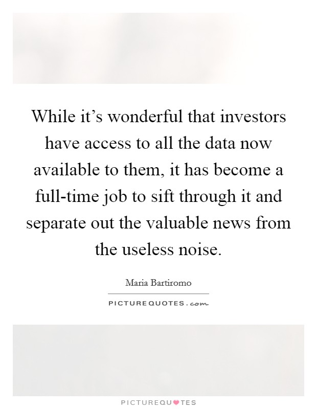 While it's wonderful that investors have access to all the data now available to them, it has become a full-time job to sift through it and separate out the valuable news from the useless noise. Picture Quote #1