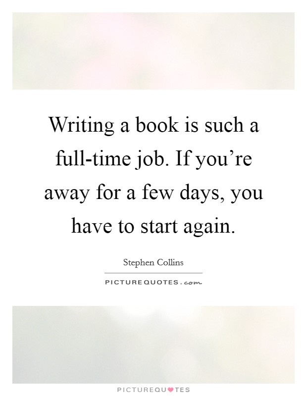 Writing a book is such a full-time job. If you're away for a few days, you have to start again. Picture Quote #1
