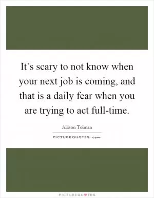 It’s scary to not know when your next job is coming, and that is a daily fear when you are trying to act full-time Picture Quote #1