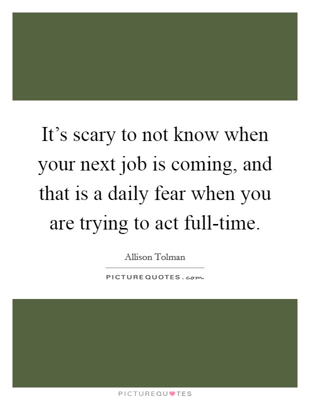 It's scary to not know when your next job is coming, and that is a daily fear when you are trying to act full-time. Picture Quote #1