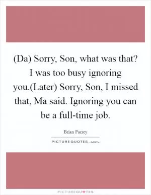 (Da) Sorry, Son, what was that? I was too busy ignoring you.(Later) Sorry, Son, I missed that, Ma said. Ignoring you can be a full-time job Picture Quote #1