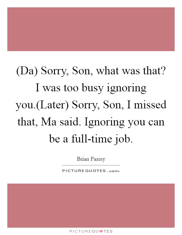 (Da) Sorry, Son, what was that? I was too busy ignoring you.(Later) Sorry, Son, I missed that, Ma said. Ignoring you can be a full-time job. Picture Quote #1