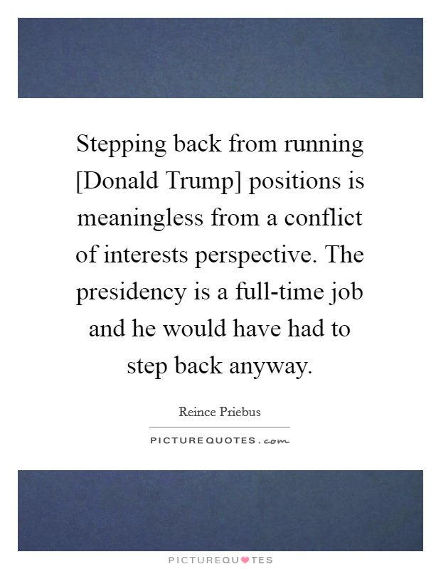 Stepping back from running [Donald Trump] positions is meaningless from a conflict of interests perspective. The presidency is a full-time job and he would have had to step back anyway. Picture Quote #1