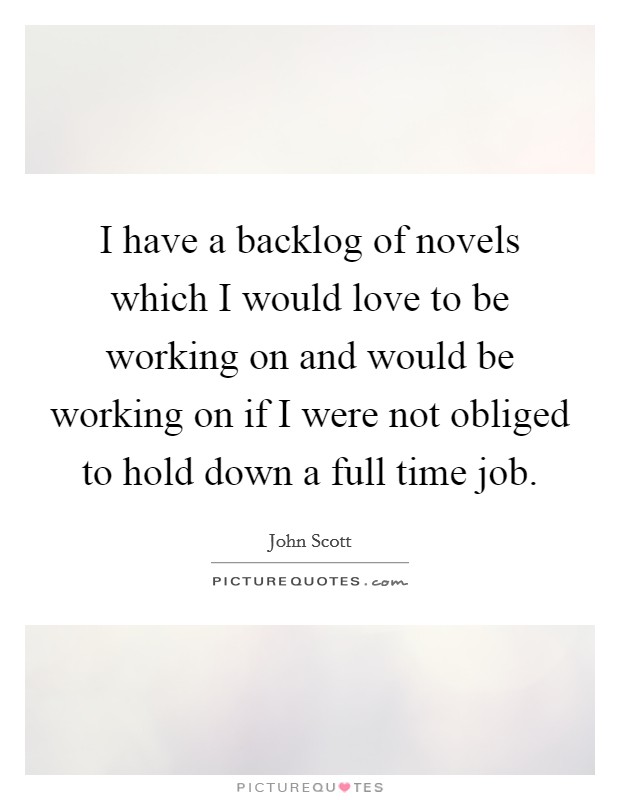 I have a backlog of novels which I would love to be working on and would be working on if I were not obliged to hold down a full time job. Picture Quote #1