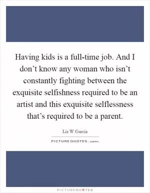 Having kids is a full-time job. And I don’t know any woman who isn’t constantly fighting between the exquisite selfishness required to be an artist and this exquisite selflessness that’s required to be a parent Picture Quote #1