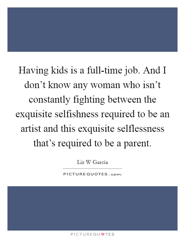 Having kids is a full-time job. And I don't know any woman who isn't constantly fighting between the exquisite selfishness required to be an artist and this exquisite selflessness that's required to be a parent. Picture Quote #1