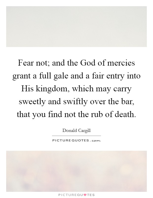 Fear not; and the God of mercies grant a full gale and a fair entry into His kingdom, which may carry sweetly and swiftly over the bar, that you find not the rub of death. Picture Quote #1