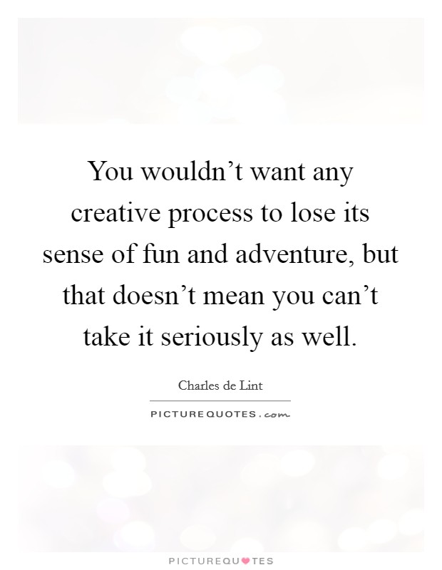 You wouldn't want any creative process to lose its sense of fun and adventure, but that doesn't mean you can't take it seriously as well. Picture Quote #1