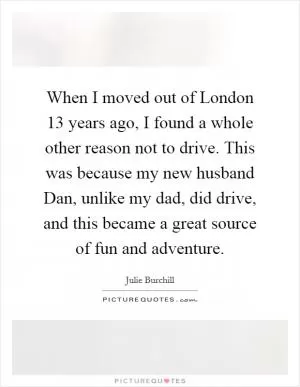 When I moved out of London 13 years ago, I found a whole other reason not to drive. This was because my new husband Dan, unlike my dad, did drive, and this became a great source of fun and adventure Picture Quote #1