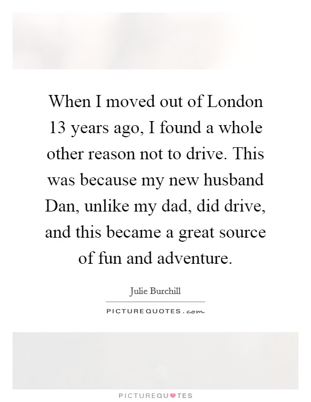 When I moved out of London 13 years ago, I found a whole other reason not to drive. This was because my new husband Dan, unlike my dad, did drive, and this became a great source of fun and adventure. Picture Quote #1